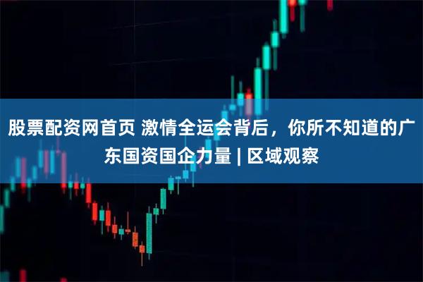 股票配资网首页 激情全运会背后，你所不知道的广东国资国企力量 | 区域观察