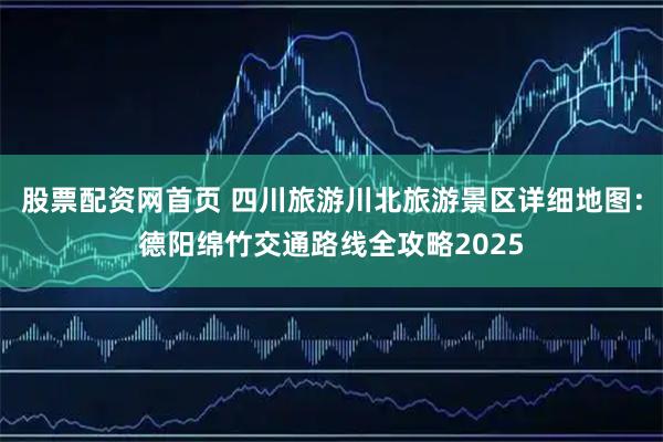 股票配资网首页 四川旅游川北旅游景区详细地图：德阳绵竹交通路线全攻略2025