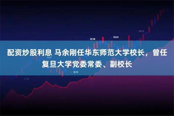 配资炒股利息 马余刚任华东师范大学校长，曾任复旦大学党委常委、副校长
