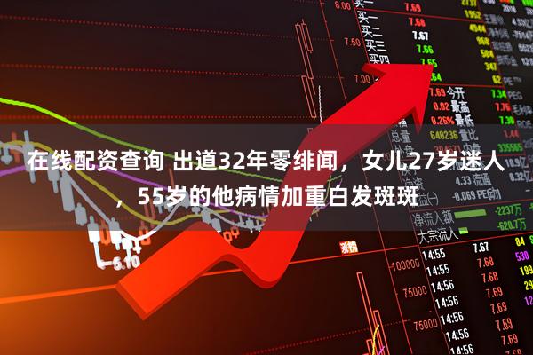 在线配资查询 出道32年零绯闻，女儿27岁迷人，55岁的他病情加重白发斑斑