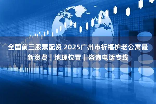 全国前三股票配资 2025广州市祈福护老公寓最新资费｜地理位置｜咨询电话专线