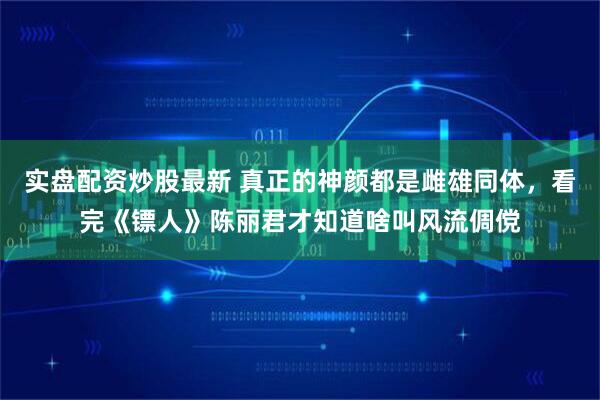 实盘配资炒股最新 真正的神颜都是雌雄同体，看完《镖人》陈丽君才知道啥叫风流倜傥