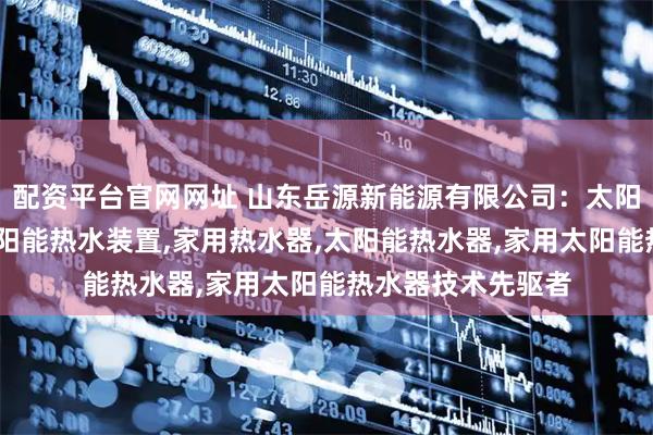 配资平台官网网址 山东岳源新能源有限公司：太阳能采暖热水器,太阳能热水装置,家用热水器,太阳能热水器,家用太阳能热水器技术先驱者