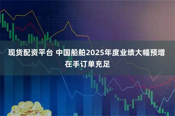 现货配资平台 中国船舶2025年度业绩大幅预增 在手订单充足