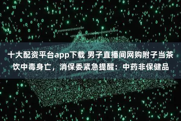 十大配资平台app下载 男子直播间网购附子当茶饮中毒身亡，消保委紧急提醒：中药非保健品