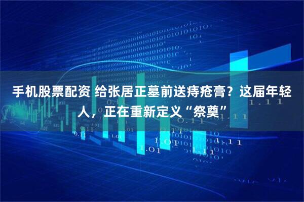 手机股票配资 给张居正墓前送痔疮膏？这届年轻人，正在重新定义“祭奠”