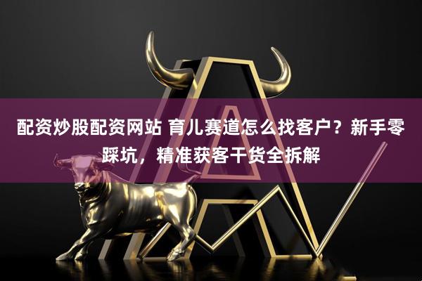 配资炒股配资网站 育儿赛道怎么找客户？新手零踩坑，精准获客干货全拆解