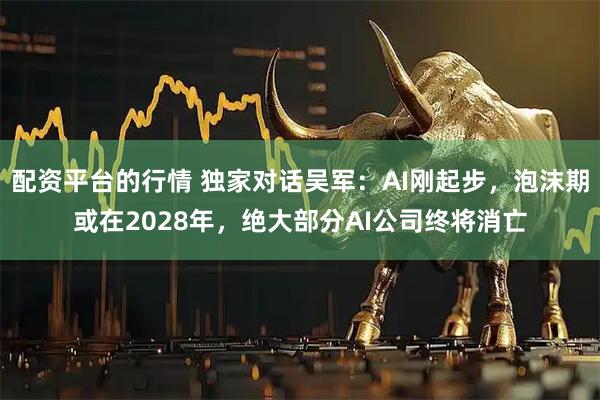 配资平台的行情 独家对话吴军：AI刚起步，泡沫期或在2028年，绝大部分AI公司终将消亡