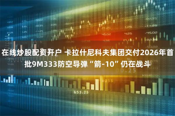 在线炒股配资开户 卡拉什尼科夫集团交付2026年首批9M333防空导弹“箭-10”仍在战斗